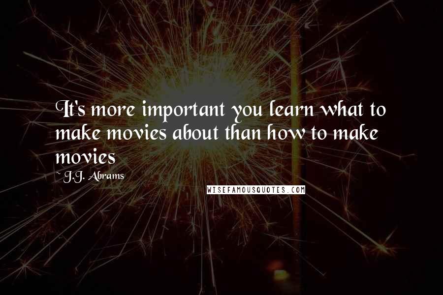 J.J. Abrams Quotes: It's more important you learn what to make movies about than how to make movies