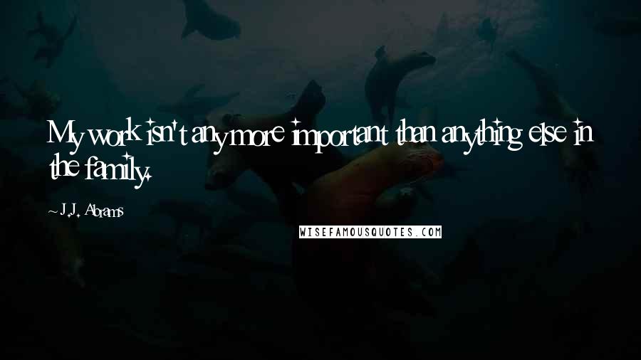 J.J. Abrams Quotes: My work isn't any more important than anything else in the family.