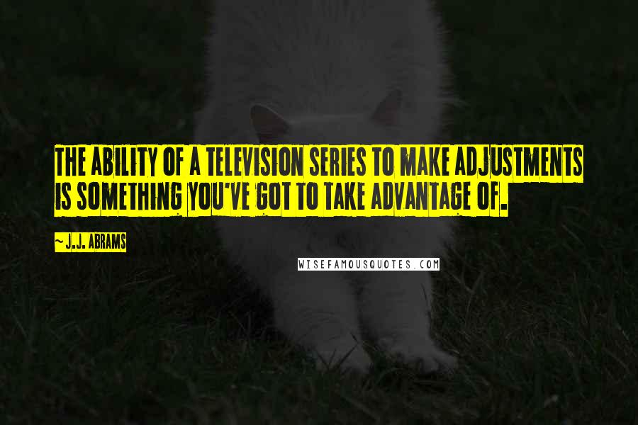 J.J. Abrams Quotes: The ability of a television series to make adjustments is something you've got to take advantage of.