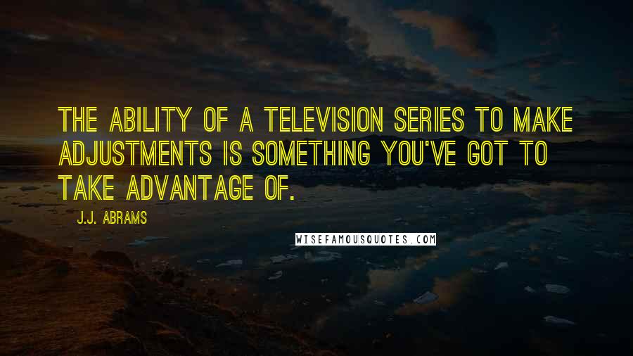 J.J. Abrams Quotes: The ability of a television series to make adjustments is something you've got to take advantage of.