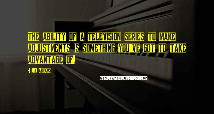 J.J. Abrams Quotes: The ability of a television series to make adjustments is something you've got to take advantage of.