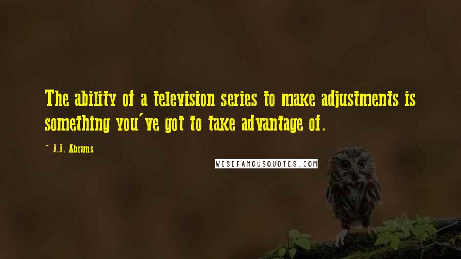 J.J. Abrams Quotes: The ability of a television series to make adjustments is something you've got to take advantage of.