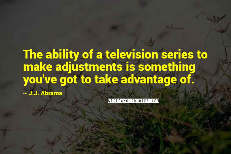 J.J. Abrams Quotes: The ability of a television series to make adjustments is something you've got to take advantage of.