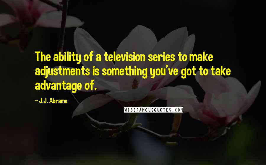 J.J. Abrams Quotes: The ability of a television series to make adjustments is something you've got to take advantage of.