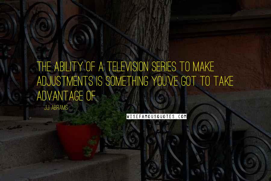 J.J. Abrams Quotes: The ability of a television series to make adjustments is something you've got to take advantage of.