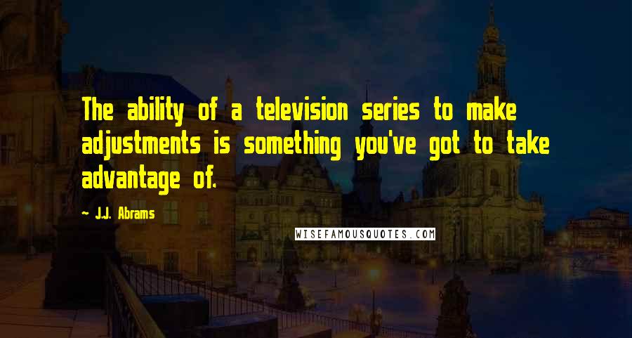 J.J. Abrams Quotes: The ability of a television series to make adjustments is something you've got to take advantage of.