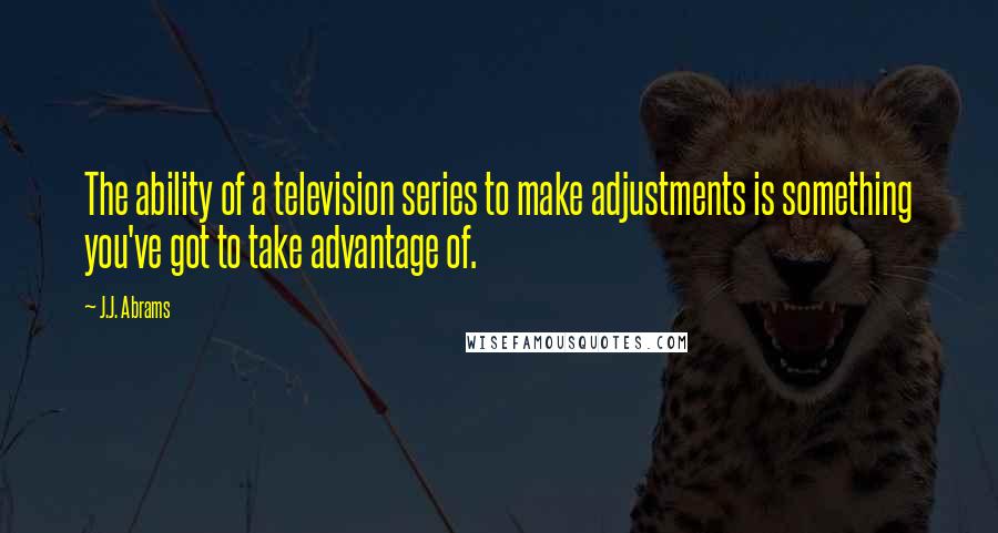 J.J. Abrams Quotes: The ability of a television series to make adjustments is something you've got to take advantage of.