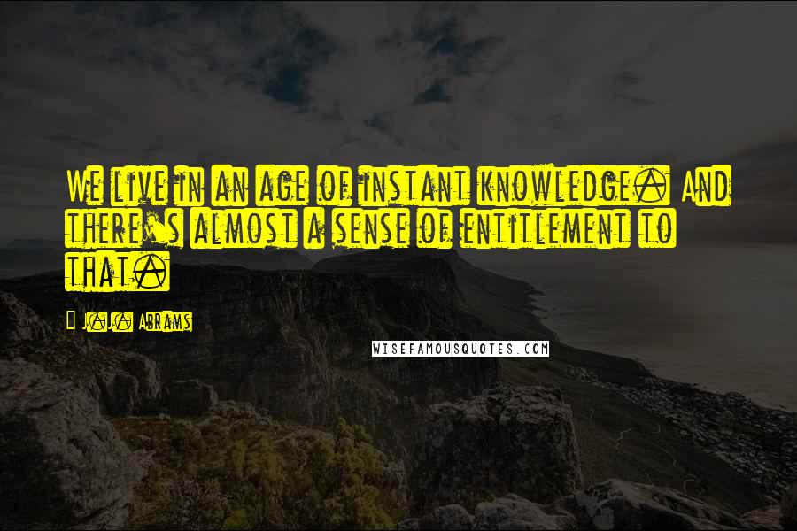 J.J. Abrams Quotes: We live in an age of instant knowledge. And there's almost a sense of entitlement to that.