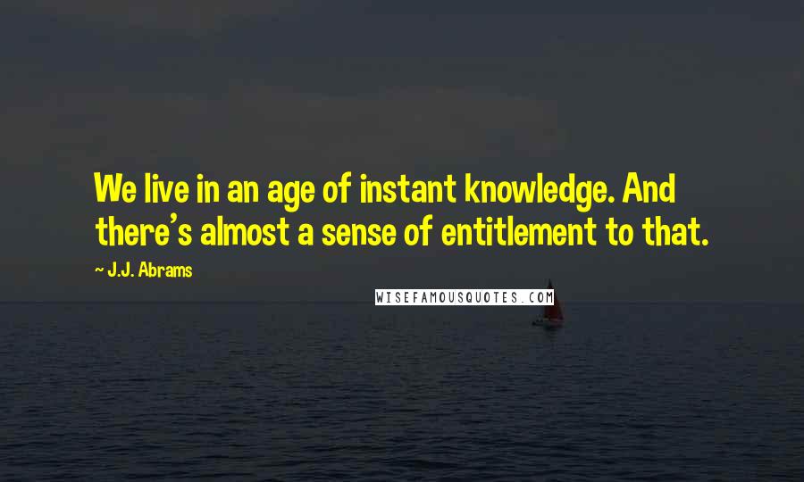 J.J. Abrams Quotes: We live in an age of instant knowledge. And there's almost a sense of entitlement to that.