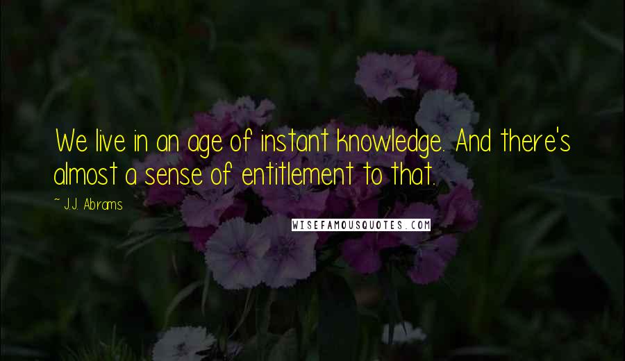 J.J. Abrams Quotes: We live in an age of instant knowledge. And there's almost a sense of entitlement to that.