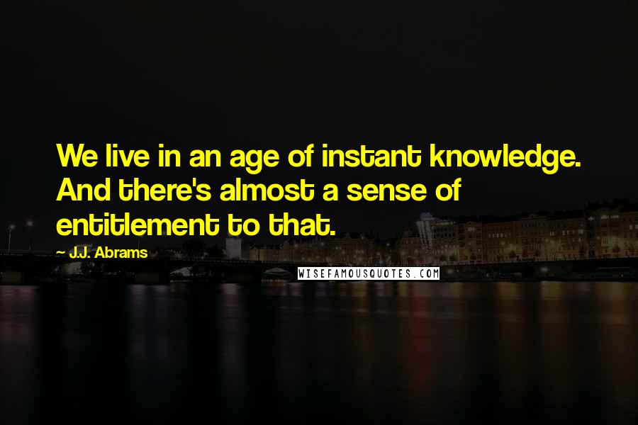 J.J. Abrams Quotes: We live in an age of instant knowledge. And there's almost a sense of entitlement to that.