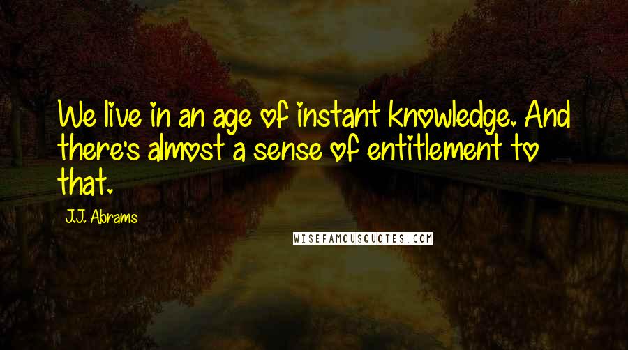 J.J. Abrams Quotes: We live in an age of instant knowledge. And there's almost a sense of entitlement to that.