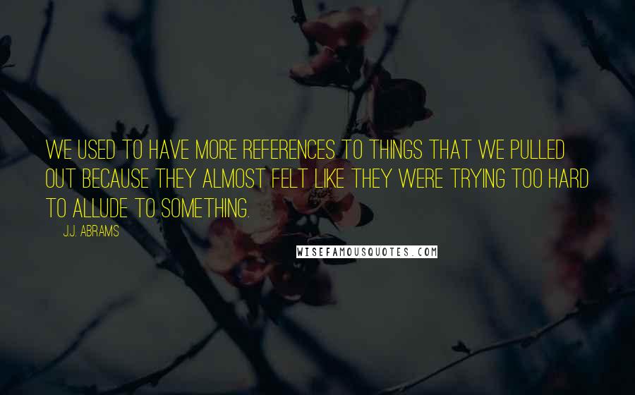 J.J. Abrams Quotes: We used to have more references to things that we pulled out because they almost felt like they were trying too hard to allude to something.