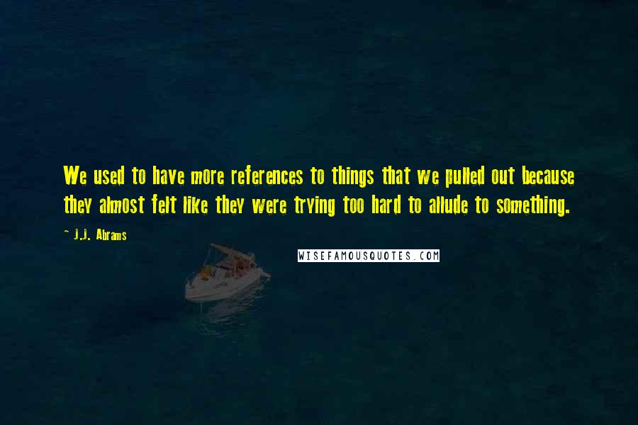 J.J. Abrams Quotes: We used to have more references to things that we pulled out because they almost felt like they were trying too hard to allude to something.