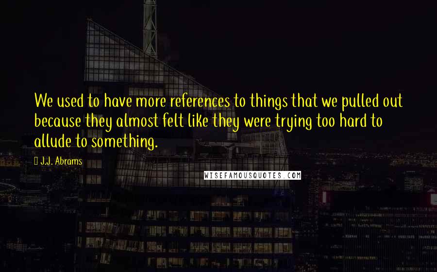 J.J. Abrams Quotes: We used to have more references to things that we pulled out because they almost felt like they were trying too hard to allude to something.