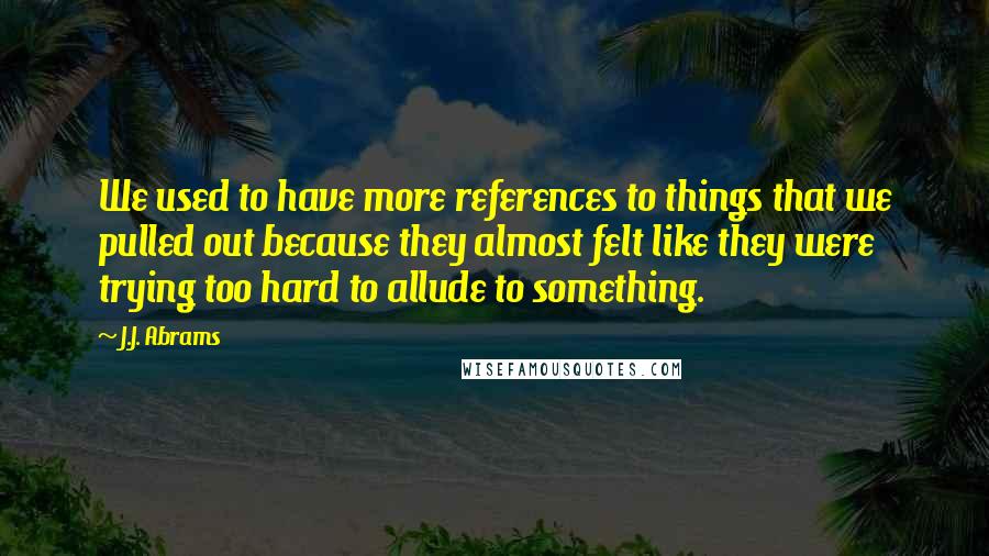 J.J. Abrams Quotes: We used to have more references to things that we pulled out because they almost felt like they were trying too hard to allude to something.