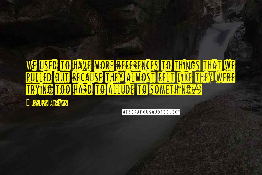 J.J. Abrams Quotes: We used to have more references to things that we pulled out because they almost felt like they were trying too hard to allude to something.