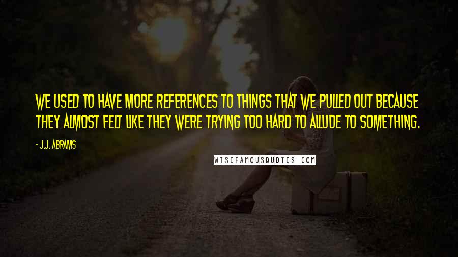 J.J. Abrams Quotes: We used to have more references to things that we pulled out because they almost felt like they were trying too hard to allude to something.