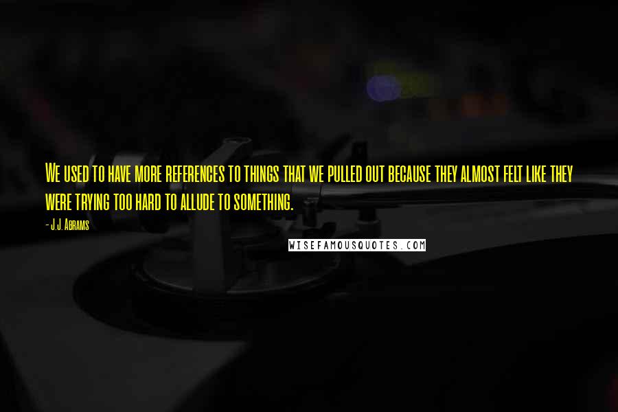 J.J. Abrams Quotes: We used to have more references to things that we pulled out because they almost felt like they were trying too hard to allude to something.