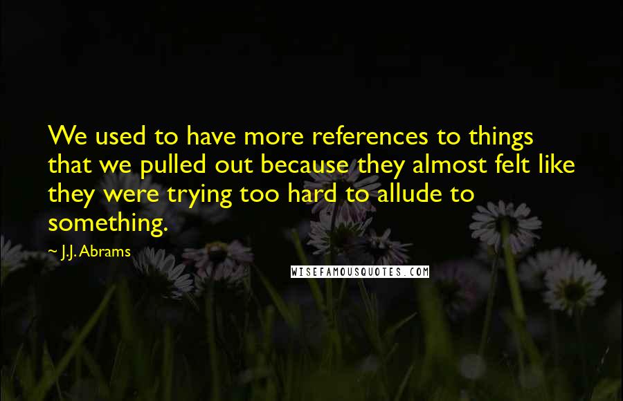 J.J. Abrams Quotes: We used to have more references to things that we pulled out because they almost felt like they were trying too hard to allude to something.