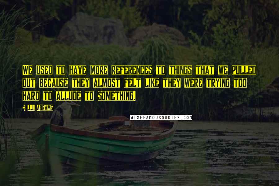 J.J. Abrams Quotes: We used to have more references to things that we pulled out because they almost felt like they were trying too hard to allude to something.