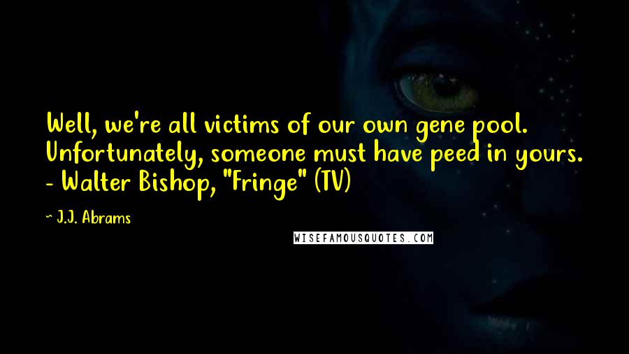 J.J. Abrams Quotes: Well, we're all victims of our own gene pool. Unfortunately, someone must have peed in yours. - Walter Bishop, "Fringe" (TV)