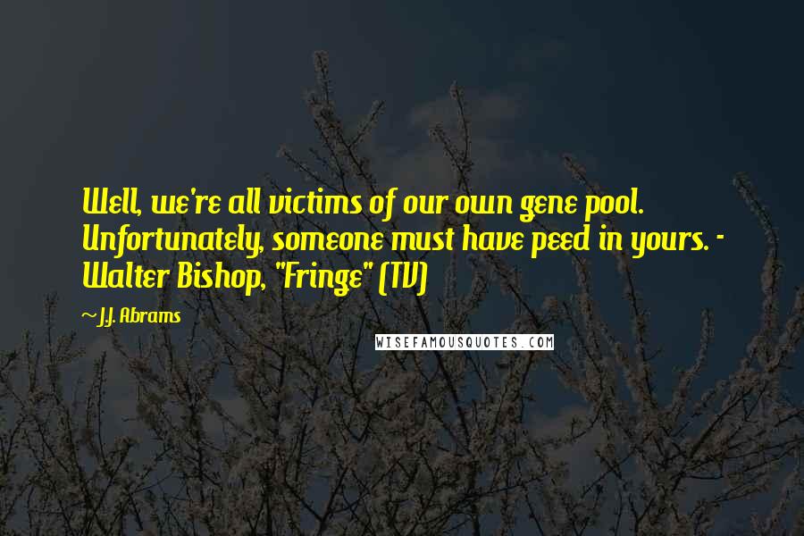 J.J. Abrams Quotes: Well, we're all victims of our own gene pool. Unfortunately, someone must have peed in yours. - Walter Bishop, "Fringe" (TV)