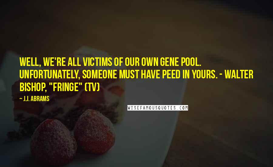 J.J. Abrams Quotes: Well, we're all victims of our own gene pool. Unfortunately, someone must have peed in yours. - Walter Bishop, "Fringe" (TV)