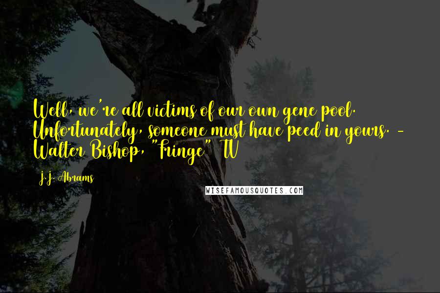 J.J. Abrams Quotes: Well, we're all victims of our own gene pool. Unfortunately, someone must have peed in yours. - Walter Bishop, "Fringe" (TV)