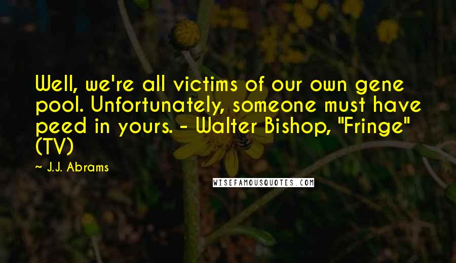 J.J. Abrams Quotes: Well, we're all victims of our own gene pool. Unfortunately, someone must have peed in yours. - Walter Bishop, "Fringe" (TV)