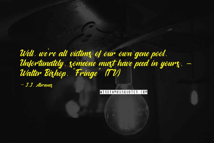 J.J. Abrams Quotes: Well, we're all victims of our own gene pool. Unfortunately, someone must have peed in yours. - Walter Bishop, "Fringe" (TV)