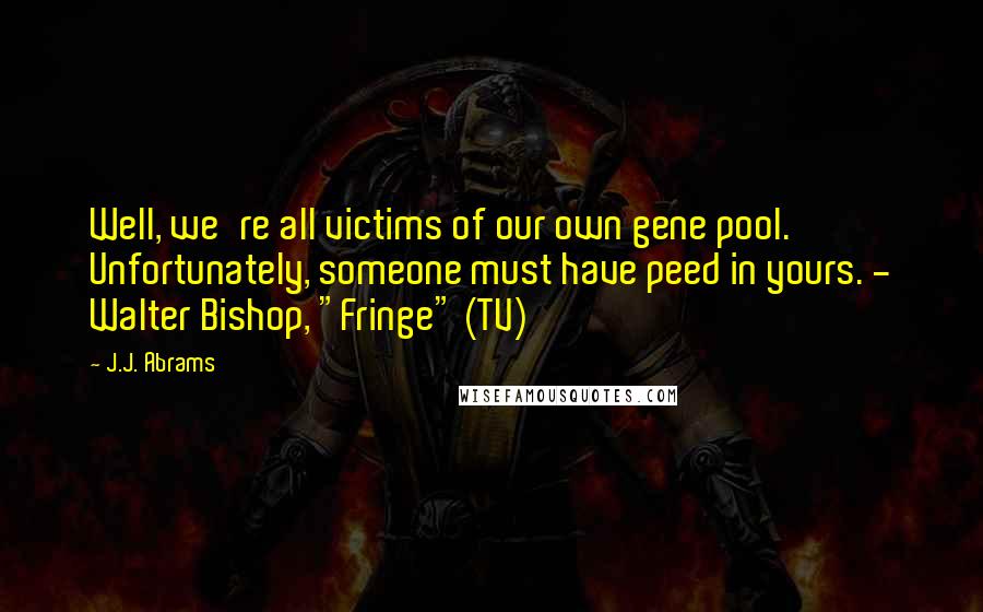 J.J. Abrams Quotes: Well, we're all victims of our own gene pool. Unfortunately, someone must have peed in yours. - Walter Bishop, "Fringe" (TV)