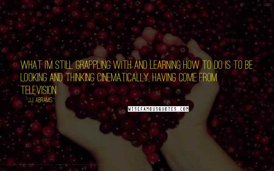 J.J. Abrams Quotes: What I'm still grappling with and learning how to do is to be looking and thinking cinematically, having come from television.
