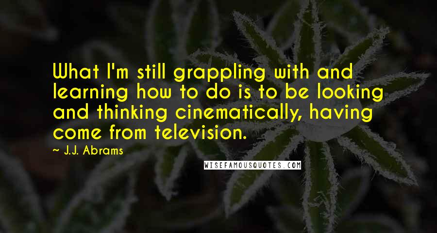 J.J. Abrams Quotes: What I'm still grappling with and learning how to do is to be looking and thinking cinematically, having come from television.