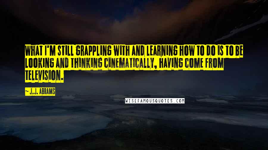 J.J. Abrams Quotes: What I'm still grappling with and learning how to do is to be looking and thinking cinematically, having come from television.