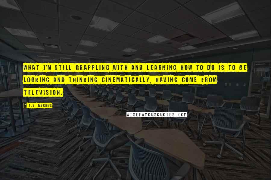 J.J. Abrams Quotes: What I'm still grappling with and learning how to do is to be looking and thinking cinematically, having come from television.
