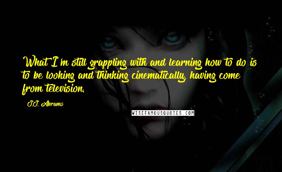 J.J. Abrams Quotes: What I'm still grappling with and learning how to do is to be looking and thinking cinematically, having come from television.