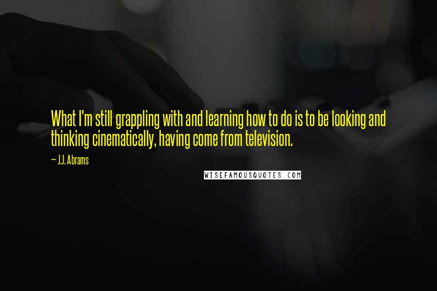 J.J. Abrams Quotes: What I'm still grappling with and learning how to do is to be looking and thinking cinematically, having come from television.