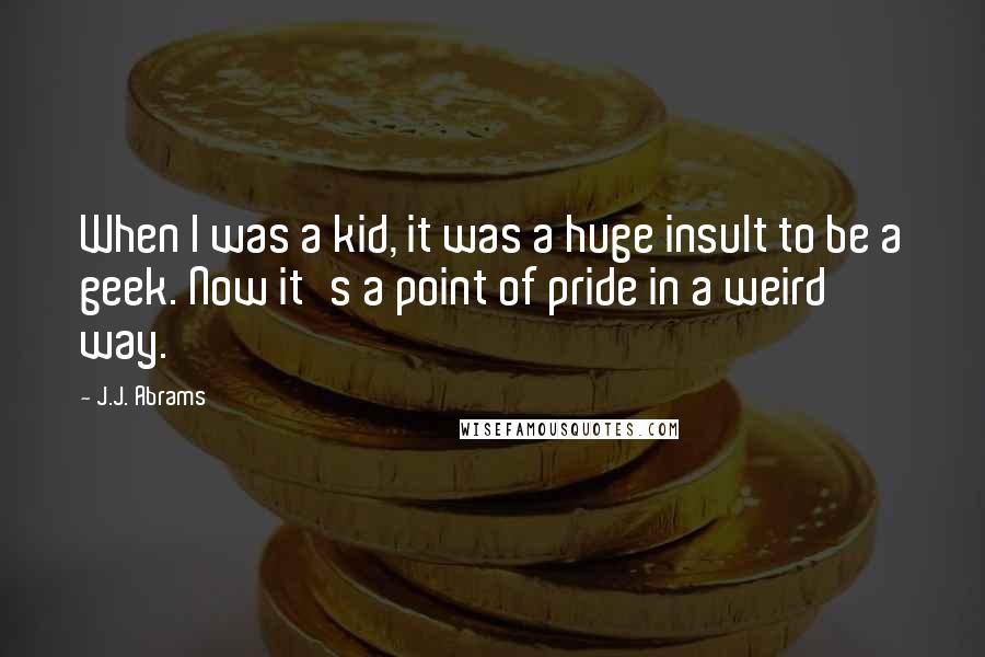 J.J. Abrams Quotes: When I was a kid, it was a huge insult to be a geek. Now it's a point of pride in a weird way.