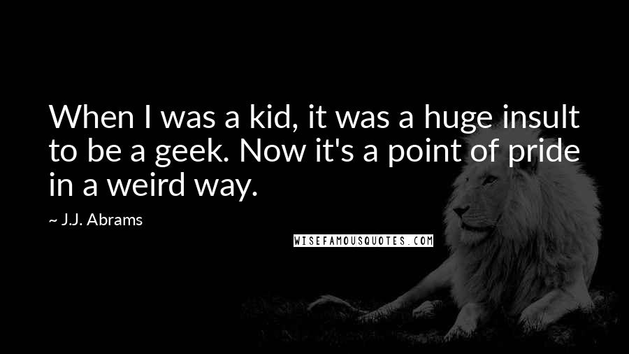 J.J. Abrams Quotes: When I was a kid, it was a huge insult to be a geek. Now it's a point of pride in a weird way.