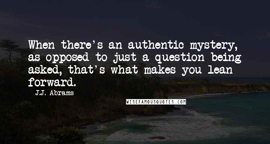 J.J. Abrams Quotes: When there's an authentic mystery, as opposed to just a question being asked, that's what makes you lean forward.