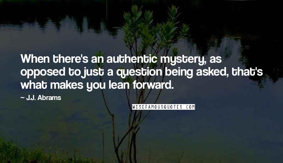 J.J. Abrams Quotes: When there's an authentic mystery, as opposed to just a question being asked, that's what makes you lean forward.