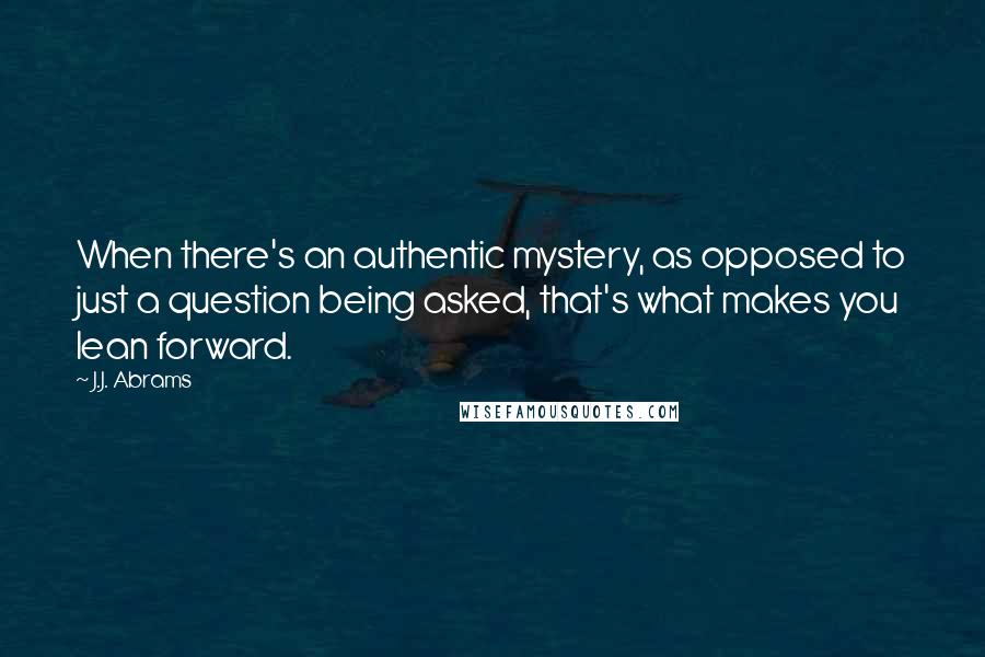 J.J. Abrams Quotes: When there's an authentic mystery, as opposed to just a question being asked, that's what makes you lean forward.