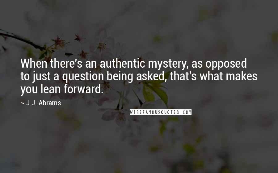 J.J. Abrams Quotes: When there's an authentic mystery, as opposed to just a question being asked, that's what makes you lean forward.