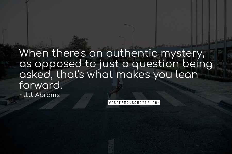 J.J. Abrams Quotes: When there's an authentic mystery, as opposed to just a question being asked, that's what makes you lean forward.