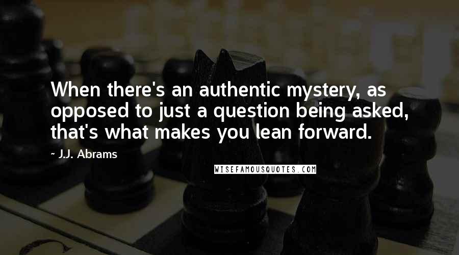 J.J. Abrams Quotes: When there's an authentic mystery, as opposed to just a question being asked, that's what makes you lean forward.