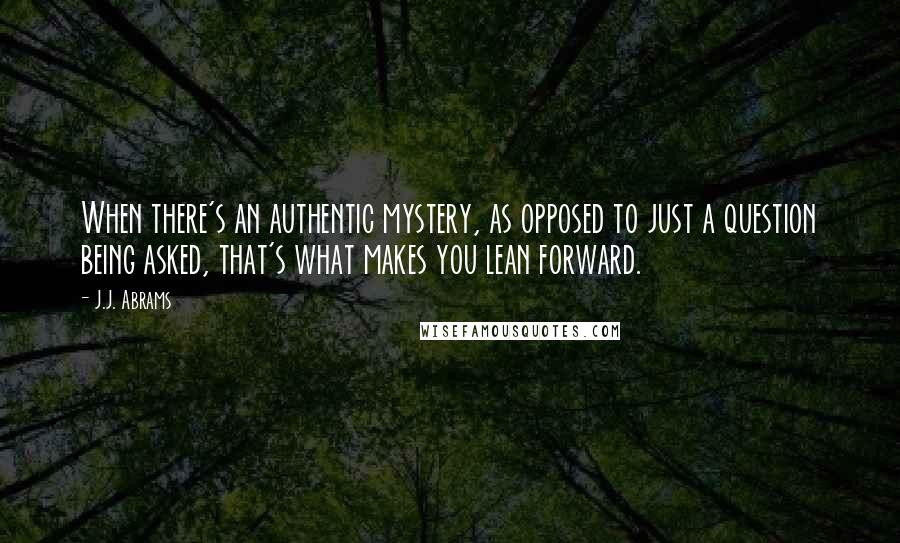 J.J. Abrams Quotes: When there's an authentic mystery, as opposed to just a question being asked, that's what makes you lean forward.