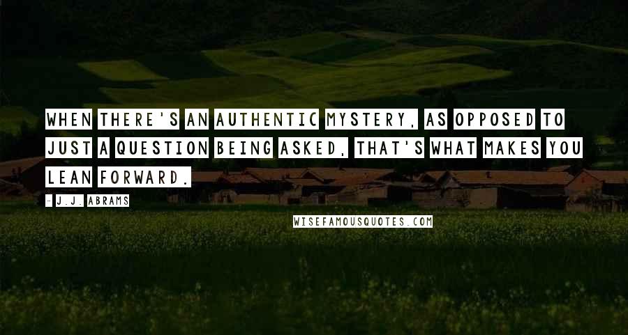 J.J. Abrams Quotes: When there's an authentic mystery, as opposed to just a question being asked, that's what makes you lean forward.