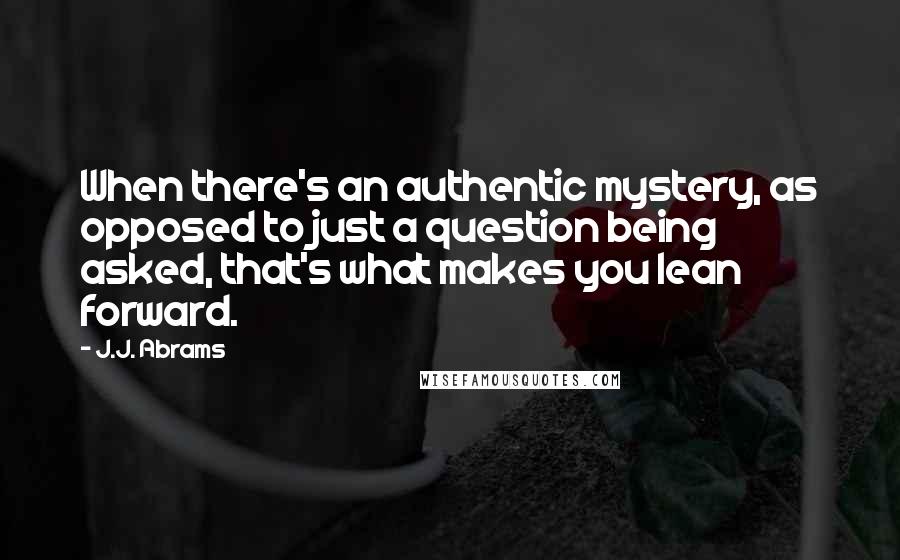 J.J. Abrams Quotes: When there's an authentic mystery, as opposed to just a question being asked, that's what makes you lean forward.