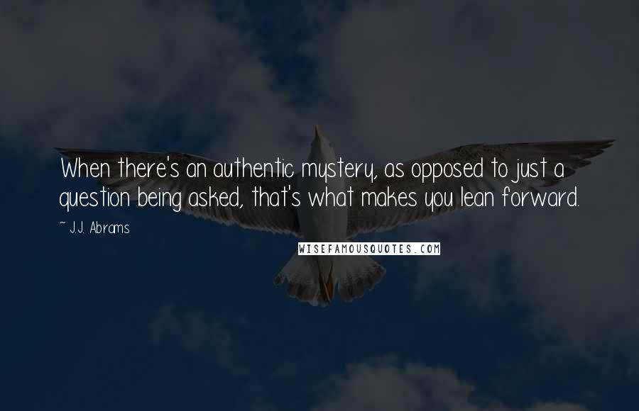 J.J. Abrams Quotes: When there's an authentic mystery, as opposed to just a question being asked, that's what makes you lean forward.